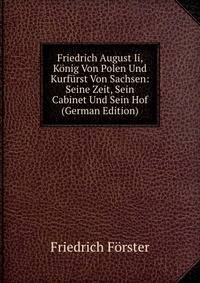 Friedrich August Ii, Konig Von Polen Und Kurfurst Von Sachsen: Seine Zeit, Sein Cabinet Und Sein Hof (German Edition)