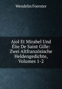 Aiol Et Mirabel Und ?lie De Saint Gille: Zwei Altfranz?sische Heldengedichte, Volumes 1-2