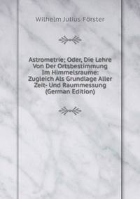 Astrometrie; Oder, Die Lehre Von Der Ortsbestimmung Im Himmelsraume: Zugleich Als Grundlage Aller Zeit- Und Raummessung (German Edition)