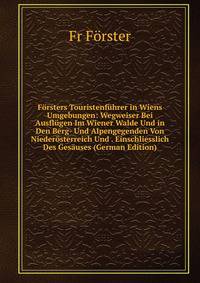 Forsters Touristenfuhrer in Wiens Umgebungen: Wegweiser Bei Ausflugen Im Wiener Walde Und in Den Berg- Und Alpengegenden Von Niederosterreich Und . Einschliesslich Des Gesauses (German Edition)