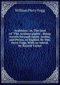 Arabistan: or, The land of "The Arabian nights". Being travels through Egypt, Arabia, and Persia, to Bagdad. By Wm. Perry Fogg. With an introd. by Bayard Taylor