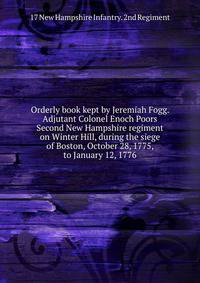 Orderly book kept by Jeremiah Fogg. Adjutant Colonel Enoch Poors Second New Hampshire regiment on Winter Hill, during the siege of Boston, October 28, 1775, to January 12, 1776