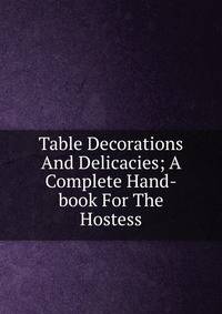 Table Decorations And Delicacies; A Complete Hand-book For The Hostess