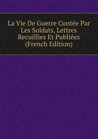 La Vie De Guerre Contee Par Les Soldats, Lettres Recuillies Et Publiees (French Edition)