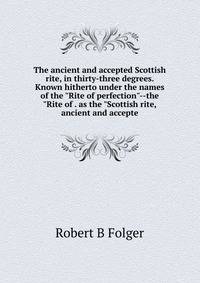 The ancient and accepted Scottish rite, in thirty-three degrees. Known hitherto under the names of the "Rite of perfection"--the "Rite of . as the "Scottish rite, ancient and accepte