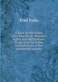 A book for the times. Lucy Boston; or, Woman's rights and spiritualism: illustrating the follies and delusions of the nineteenth century