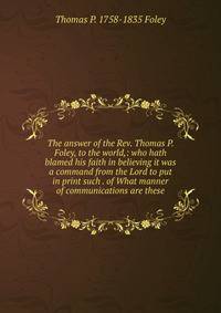 The answer of the Rev. Thomas P. Foley, to the world,: who hath blamed his faith in believing it was a command from the Lord to put in print such . of What manner of communications are these