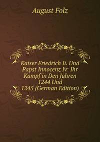 Kaiser Friedrich Ii. Und Papst Innocenz Iv: Ihr Kampf in Den Jahren 1244 Und 1245 (German Edition)