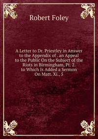 A Letter to Dr. Priestley in Answer to the Appendix of . an Appeal to the Public On the Subject of the Riots in Birmingham, Pt. 2. to Which Is Added a Sermon On Matt. Xi., 5.