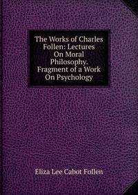 The Works of Charles Follen: Lectures On Moral Philosophy. Fragment of a Work On Psychology