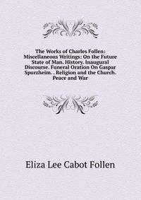 The Works of Charles Follen: Miscellaneous Writings: On the Future State of Man. History. Inaugural Discourse. Funeral Oration On Gaspar Spurzheim. . Religion and the Church. Peace and War