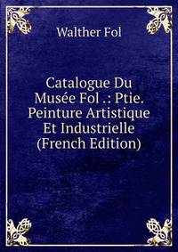 Catalogue Du Musee Fol .: Ptie. Peinture Artistique Et Industrielle (French Edition)