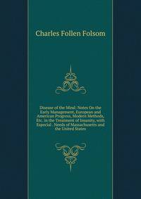 Disease of the Mind: Notes On the Early Management, European and American Progress, Modern Methods, Etc. in the Treatment of Insanity, with Especial . Needs of Massachusetts and the United States