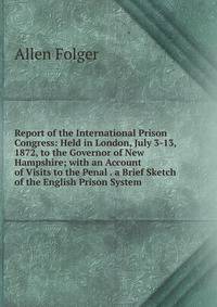 Report of the International Prison Congress: Held in London, July 3-13, 1872, to the Governor of New Hampshire; with an Account of Visits to the Penal . a Brief Sketch of the English Prison System