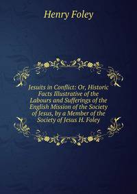 Jesuits in Conflict: Or, Historic Facts Illustrative of the Labours and Sufferings of the English Mission of the Society of Jesus, by a Member of the Society of Jesus H. Foley.