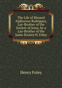 The Life of Blessed Alphonsus Rodriguez, Lay-Brother of the Society of Jesus, by a Lay-Brother of the Same Society H. Foley.