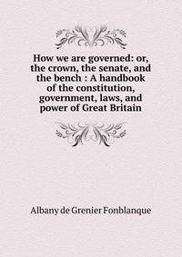 How we are governed: or, the crown, the senate, and the bench : A handbook of the constitution, government, laws, and power of Great Britain