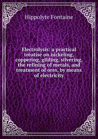 Electrolysis: a practical treatise on nickeling, coppering, gilding, silvering, the refining of metals, and treatment of ores, by means of electricity