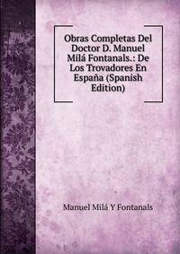 Obras Completas Del Doctor D. Manuel Mila Fontanals.: De Los Trovadores En Espana (Spanish Edition)