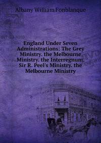 England Under Seven Administrations: The Grey Ministry. the Melbourne Ministry. the Interregnum. Sir R. Peel's Ministry. the Melbourne Ministry