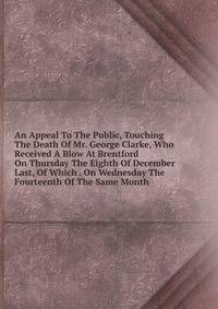 An Appeal To The Public, Touching The Death Of Mr. George Clarke, Who Received A Blow At Brentford On Thursday The Eighth Of December Last, Of Which . On Wednesday The Fourteenth Of The Same Month