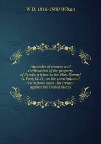 Attainder of treason and confiscation of the property of Rebels: a letter to the Hon. Samuel A. Foot, LL.D., on the constitutional restrictions upon . for treason against the United States