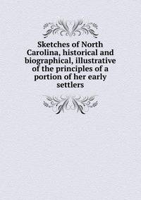 Sketches of North Carolina, historical and biographical, illustrative of the principles of a portion of her early settlers