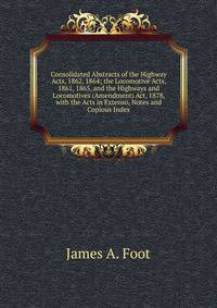 Consolidated Abstracts of the Highway Acts, 1862, 1864; the Locomotive Acts, 1861, 1865, and the Highways and Locomotives (Amendment) Act, 1878, with the Acts in Extenso, Notes and Copious Index