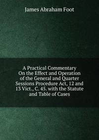 A Practical Commentary On the Effect and Operation of the General and Quarter Sessions Procedure Act, 12 and 13 Vict., C. 45. with the Statute and Table of Cases