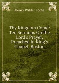 Thy Kingdom Come: Ten Sermons On the Lord's Prayer, Preached in King's Chapel, Boston