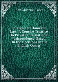 Foreign and Domestic Law: A Concise Treatise On Private International Jurisprudence. Based On the Decisions in the English Courts