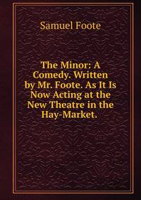 The Minor: A Comedy. Written by Mr. Foote. As It Is Now Acting at the New Theatre in the Hay-Market. .