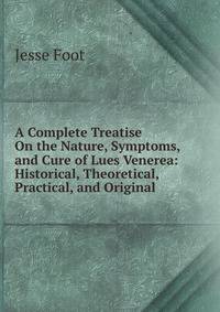 A Complete Treatise On the Nature, Symptoms, and Cure of Lues Venerea: Historical, Theoretical, Practical, and Original