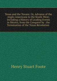 Texas and the Texans: Or, Advance of the Anglo-Americans to the South-West; Including a History of Leading Events in Mexico, from the Conquest by . the Termination of the Texan Revolution .