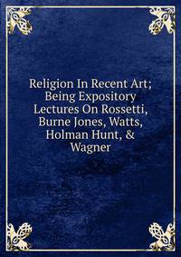 Religion In Recent Art; Being Expository Lectures On Rossetti, Burne Jones, Watts, Holman Hunt, &amp; Wagner