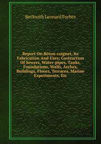 Report On Beton-coignet, Its Fabrication And Uses; Costruction Of Sewers, Water-pipes, Tanks, Foundations, Walls, Arches, Buildings, Floors, Terraces, Marine Experiments, Etc.