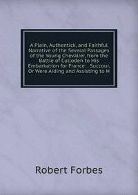 A Plain, Authentick, and Faithful Narrative of the Several Passages of the Young Chevalier, from the Battle of Culloden to His Embarkation for France: . Succour, Or Were Aiding and Assisting to H