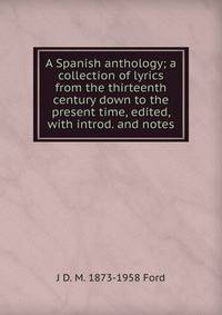 A Spanish anthology; a collection of lyrics from the thirteenth century down to the present time, edited, with introd. and notes