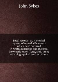 Local records: or, Historical register of remarkable events, which have occurred in Northumberland and Durham, Newcastle-upon-Tyne, and . time; with biographical notices of dece