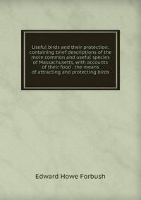 Useful birds and their protection: containing brief descriptions of the more common and useful species of Massachusetts, with accounts of their food . the means of attracting and protecting birds