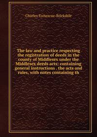 The law and practice respecting the registration of deeds in the county of Middlesex under the Middlesex deeds acts: containing general instructions . the acts and rules, with notes containing th