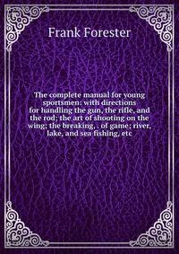 The complete manual for young sportsmen: with directions for handling the gun, the rifle, and the rod; the art of shooting on the wing; the breaking, . of game; river, lake, and sea fishing, etc.