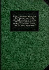 The forest manual containing the Forest act (no. 1148): extracts from other laws of the Philippine Commission relating to the forest service, and the forest regulations