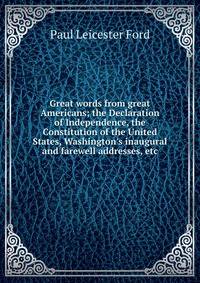 Great words from great Americans; the Declaration of Independence, the Constitution of the United States, Washington's inaugural and farewell addresses, etc