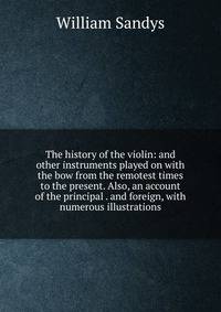 The history of the violin: and other instruments played on with the bow from the remotest times to the present. Also, an account of the principal . and foreign, with numerous illustrations