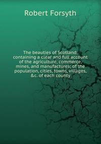 The beauties of Scotland: containing a clear and full account of the agriculture, commerce, mines, and manufactures; of the population, cities, towns, villages, &amp;c. of each county