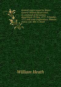 General orders issued by Major-General William Heath when in command of the eastern department, 23 May, 1777- 3 October, 1777 with some fragmentary . Putnam and Lt. Col. Wm. S. Smith