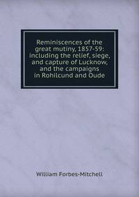Reminiscences of the great mutiny, 1857-59: including the relief, siege, and capture of Lucknow, and the campaigns in Rohilcund and Oude