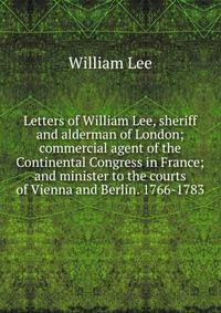 Letters of William Lee, sheriff and alderman of London; commercial agent of the Continental Congress in France; and minister to the courts of Vienna and Berlin. 1766-1783
