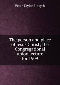 The person and place of Jesus Christ; the Congregational union lecture for 1909